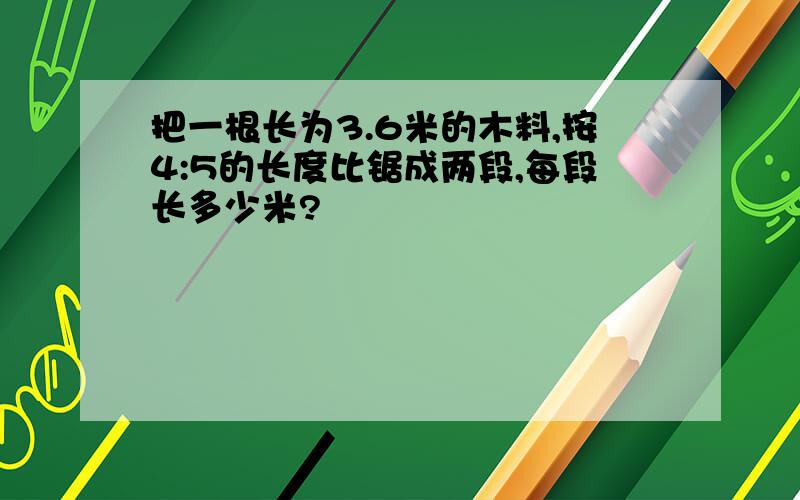 把一根长为3.6米的木料,按4:5的长度比锯成两段,每段长多少米?