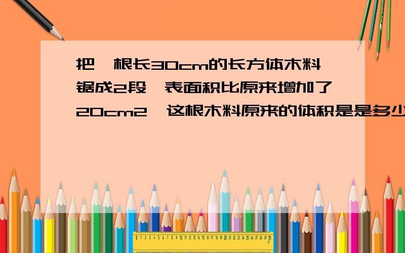 把一根长30cm的长方体木料锯成2段,表面积比原来增加了20cm2,这根木料原来的体积是是多少平分厘米?算式及过程详细些.