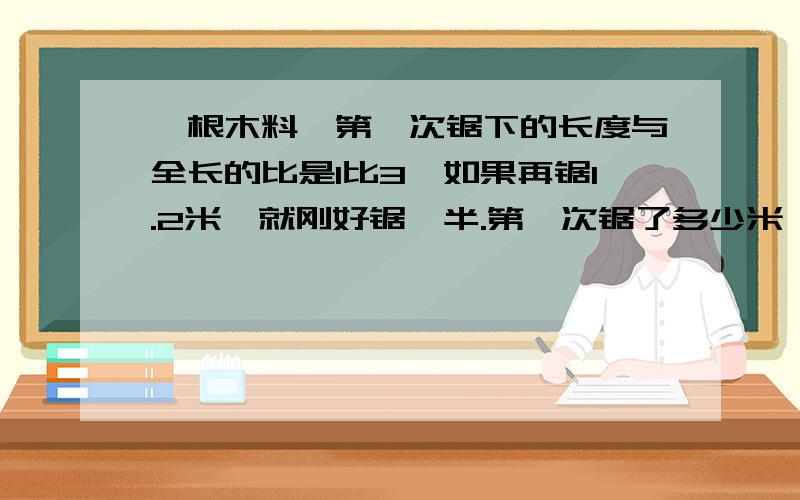 一根木料,第一次锯下的长度与全长的比是1比3,如果再锯1.2米,就刚好锯一半.第一次锯了多少米