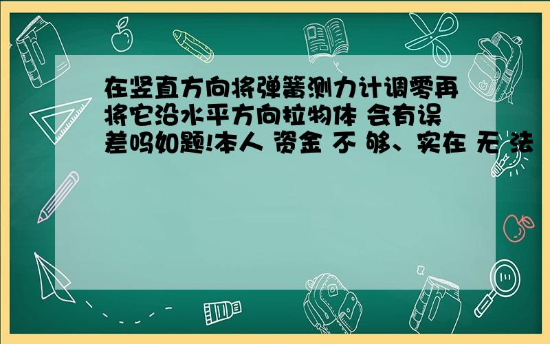 在竖直方向将弹簧测力计调零再将它沿水平方向拉物体 会有误差吗如题!本人 资金 不 够、实在 无 法