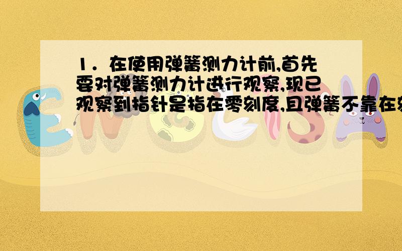 1．在使用弹簧测力计前,首先要对弹簧测力计进行观察,现已观察到指针是指在零刻度,且弹簧不靠在刻度盘上那么,还应当观察的是：（1）___________(2)___________2.你的弹簧测力计的量程是________,