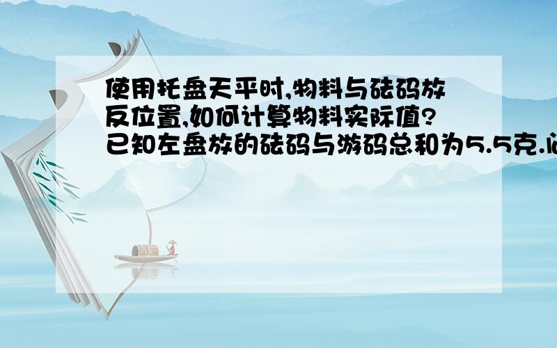 使用托盘天平时,物料与砝码放反位置,如何计算物料实际值?已知左盘放的砝码与游码总和为5.5克.问：物品的质量?5克.求解题思路.越详细越好.前提是不知道砝码和游码质量各是多少