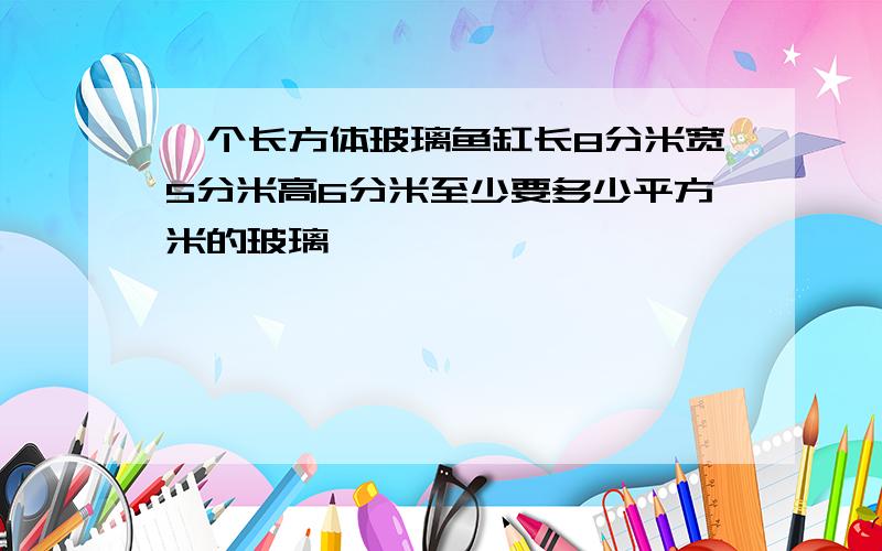 一个长方体玻璃鱼缸长8分米宽5分米高6分米至少要多少平方米的玻璃