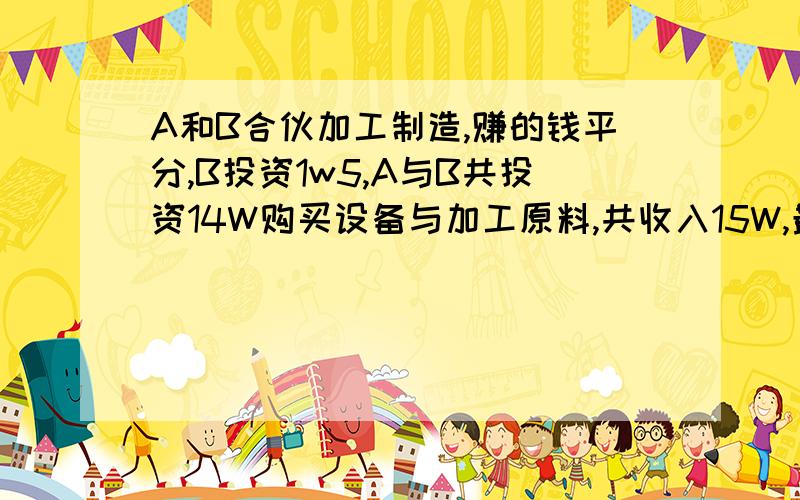 A和B合伙加工制造,赚的钱平分,B投资1w5,A与B共投资14W购买设备与加工原料,共收入15W,最后钱怎么分才合理