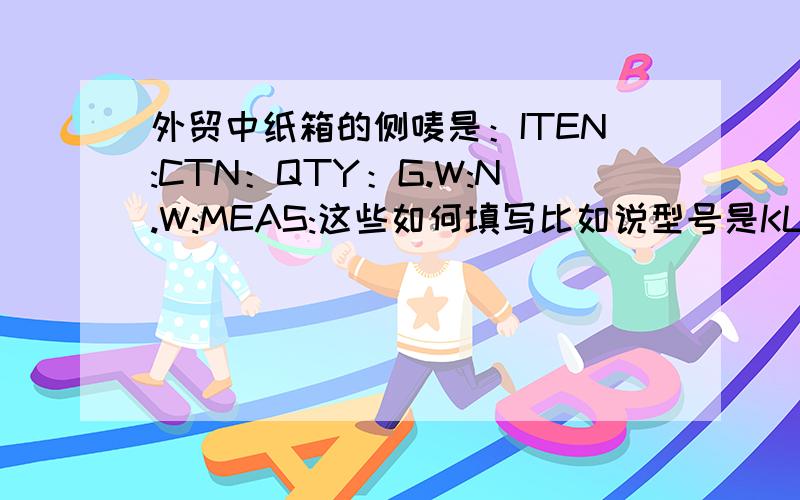 外贸中纸箱的侧唛是：ITEN:CTN：QTY：G.W:N.W:MEAS:这些如何填写比如说型号是KL001,数量是60箱,毛重是55,净重是50,规格是50*56*23,标准的填写是该怎么填?比如数字后面用什么表示等,