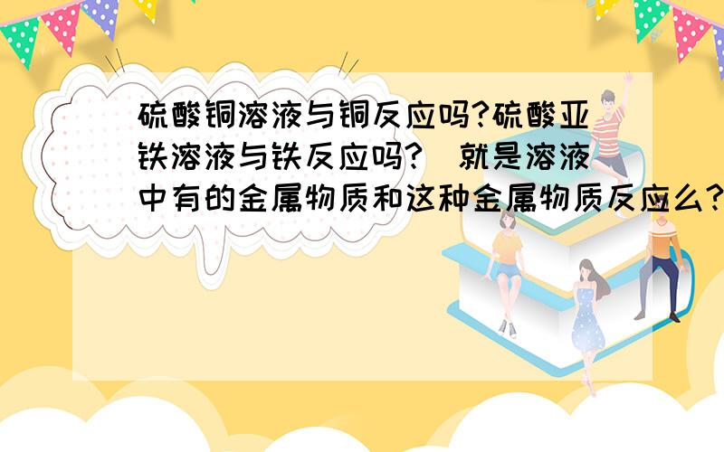 硫酸铜溶液与铜反应吗?硫酸亚铁溶液与铁反应吗?（就是溶液中有的金属物质和这种金属物质反应么?）速回速等.