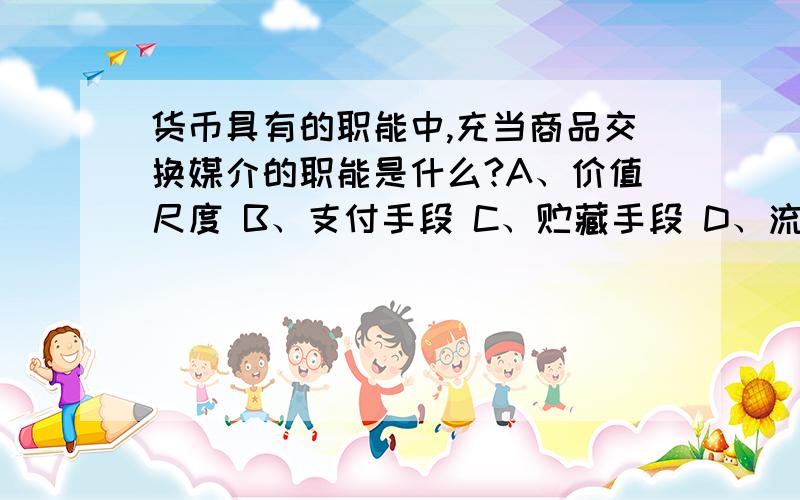 货币具有的职能中,充当商品交换媒介的职能是什么?A、价值尺度 B、支付手段 C、贮藏手段 D、流通手段