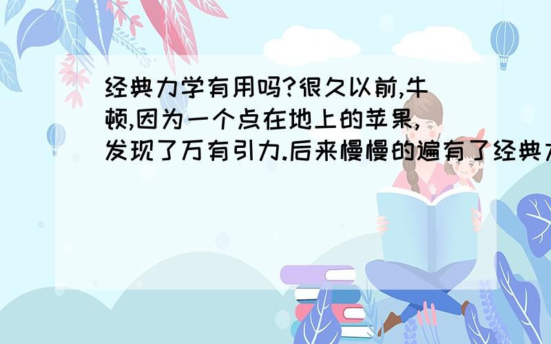 经典力学有用吗?很久以前,牛顿,因为一个点在地上的苹果,发现了万有引力.后来慢慢的遍有了经典力学.可是那玩意有用吗?做题时总会发现,这个公式不能用,他只是用于经典力学.哈,什么玩艺