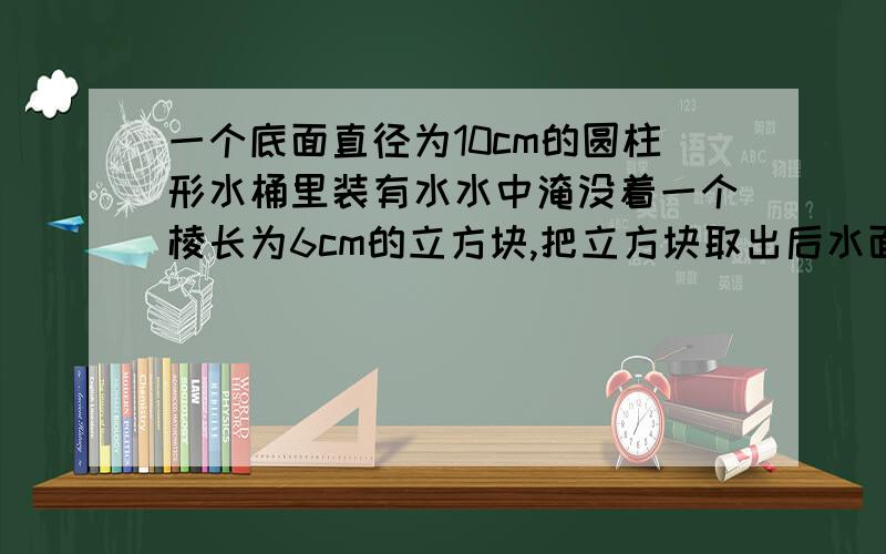 一个底面直径为10cm的圆柱形水桶里装有水水中淹没着一个棱长为6cm的立方块,把立方块取出后水面下降多少厘一个底面直径为10cm的圆柱形水桶里装有水水中淹没着一个棱长为6cm的立方块,把立