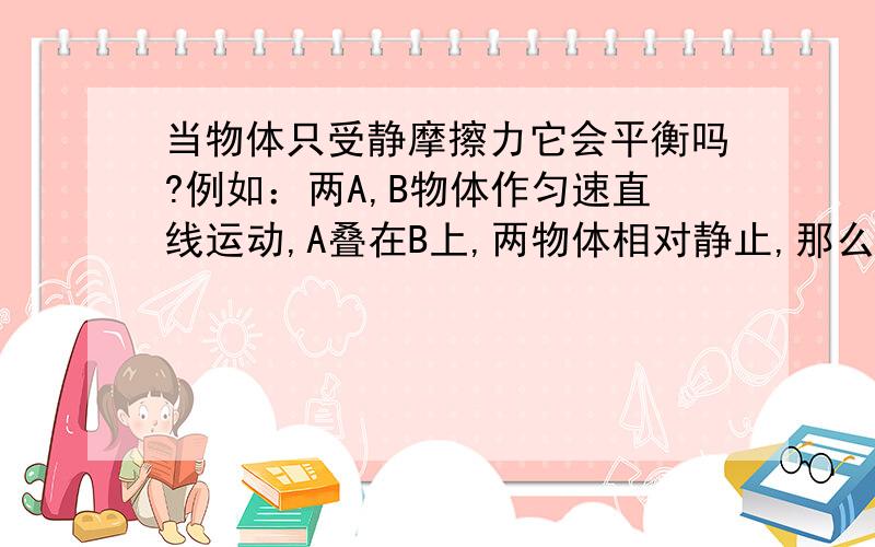 当物体只受静摩擦力它会平衡吗?例如：两A,B物体作匀速直线运动,A叠在B上,两物体相对静止,那么A有没有受到静摩擦力的作用?如果受到还会保持静止吗?