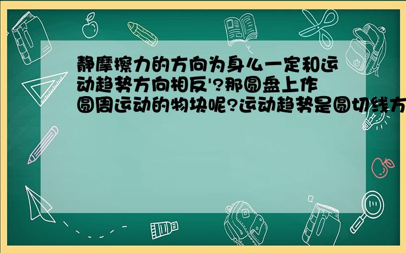 静摩擦力的方向为身么一定和运动趋势方向相反'?那圆盘上作圆周运动的物块呢?运动趋势是圆切线方向但是静摩擦力提供向心力指向圆心啊?