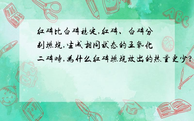 红磷比白磷稳定,红磷、白磷分别燃烧,生成相同状态的五氧化二磷时,为什么红磷燃烧放出的热量更少?焓变等于生成物的总焓减去反应物的总焓,红磷更稳定,能量更低,被减数相同,减数越小,差