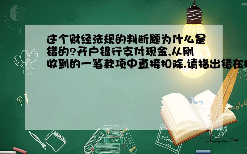 这个财经法规的判断题为什么是错的?开户银行支付现金,从刚收到的一笔款项中直接扣除.请指出错在哪里,