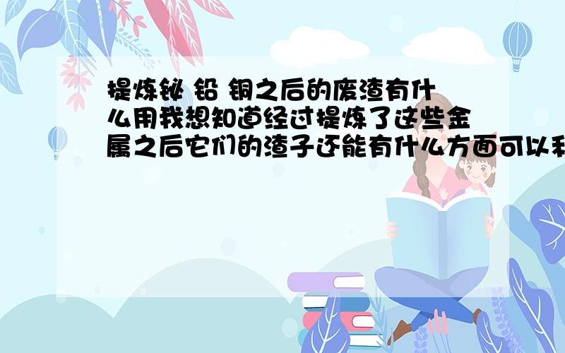 提炼铋 铅 铜之后的废渣有什么用我想知道经过提炼了这些金属之后它们的渣子还能有什么方面可以利用.因为表面上看这样的渣还是含了大量金属的