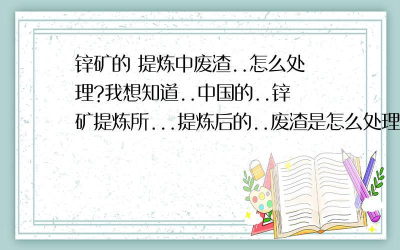 锌矿的 提炼中废渣..怎么处理?我想知道..中国的..锌矿提炼所...提炼后的..废渣是怎么处理的?都是..