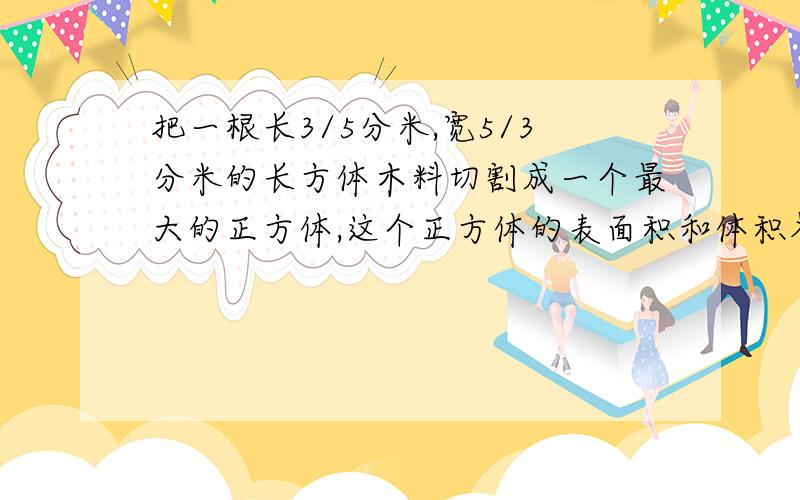 把一根长3/5分米,宽5/3分米的长方体木料切割成一个最大的正方体,这个正方体的表面积和体积各是多少?