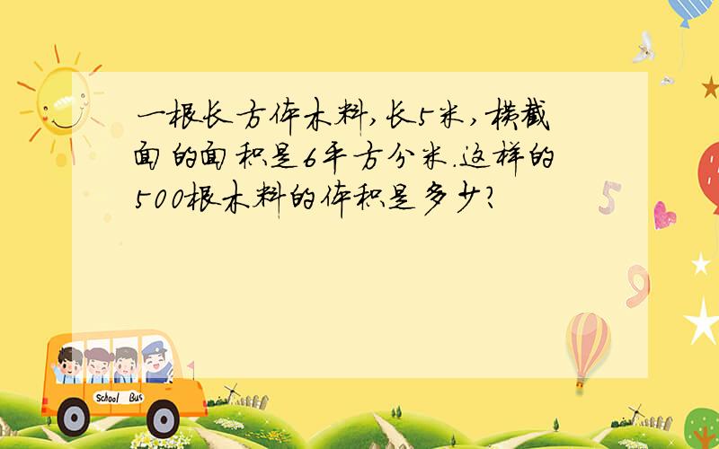 一根长方体木料,长5米,横截面的面积是6平方分米.这样的500根木料的体积是多少?