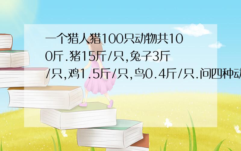 一个猎人猎100只动物共100斤.猪15斤/只,兔子3斤/只,鸡1.5斤/只,鸟0.4斤/只.问四种动物各多少斤?