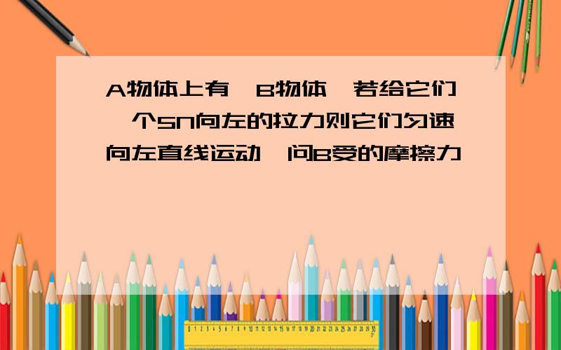 A物体上有一B物体,若给它们一个5N向左的拉力则它们匀速向左直线运动,问B受的摩擦力