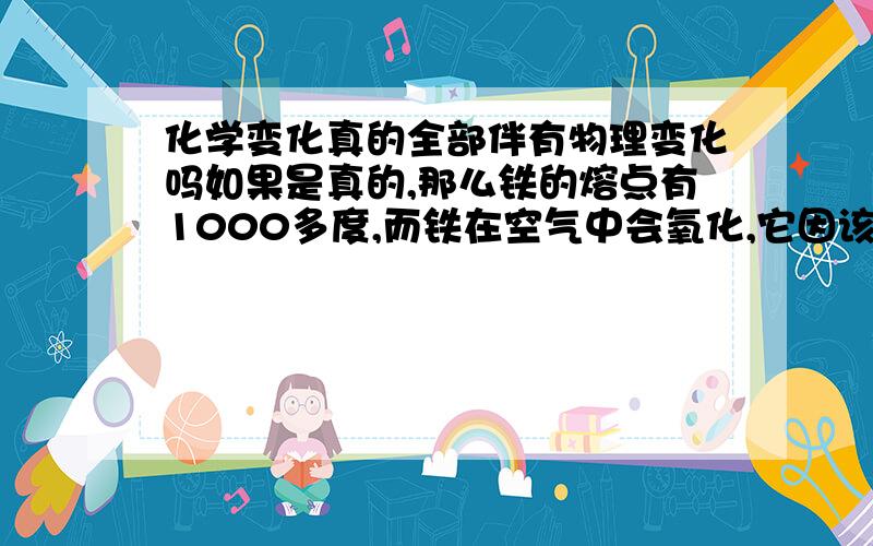 化学变化真的全部伴有物理变化吗如果是真的,那么铁的熔点有1000多度,而铁在空气中会氧化,它因该不会液化或升华吧,那铁的氧化又伴有什么物理变化呢?