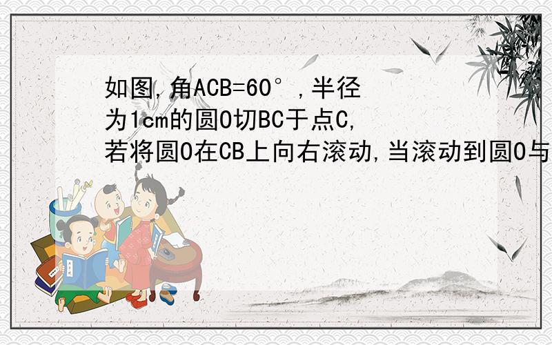 如图,角ACB=60°,半径为1cm的圆O切BC于点C,若将圆O在CB上向右滚动,当滚动到圆O与CA也相切时圆心移动距离?最好有图解