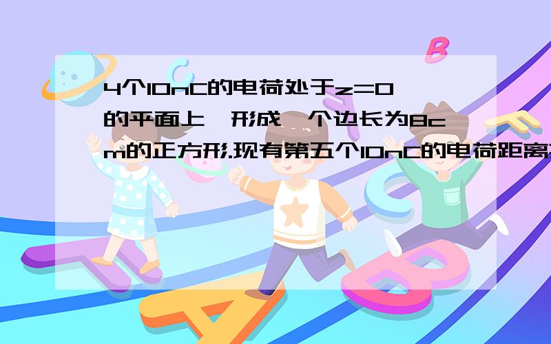 4个10nC的电荷处于z=0的平面上,形成一个边长为8cm的正方形.现有第五个10nC的电荷距离其他4个电荷的距离均为8cm,求第五个电荷所受到的总库仑力.介电常数ε = ε0.