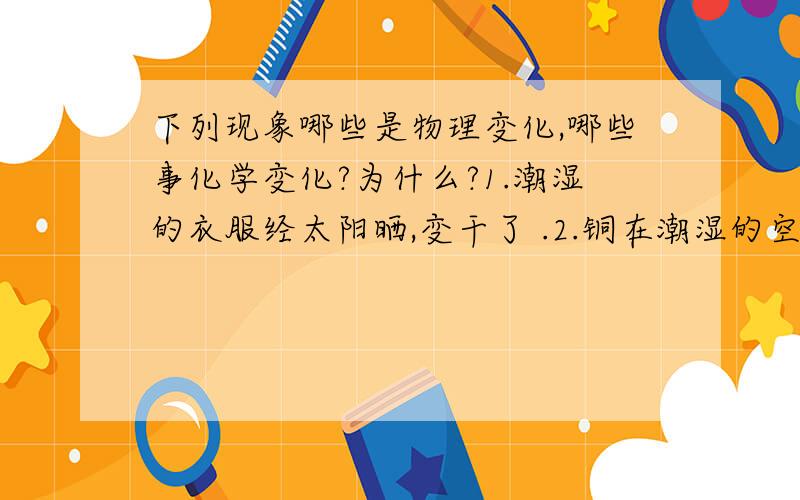 下列现象哪些是物理变化,哪些事化学变化?为什么?1.潮湿的衣服经太阳晒,变干了 .2.铜在潮湿的空气里生成铜绿 .3.纸张燃烧 .4.瓷碗破碎 .5.铁生锈 .6.石蜡融化 .7.寒冷的冬天在玻璃窗前呼吸 ,