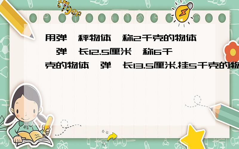用弹簧秤物体,称2千克的物体,弹簧长12.5厘米,称6千克的物体,弹簧长13.5厘米.挂5千克的物体时弹簧全长多少一等要简单易懂哦