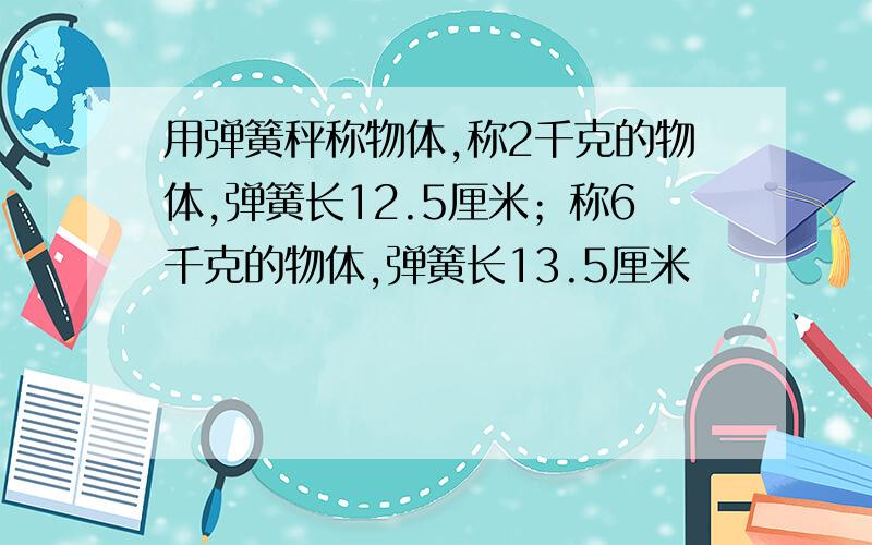 用弹簧秤称物体,称2千克的物体,弹簧长12.5厘米；称6千克的物体,弹簧长13.5厘米