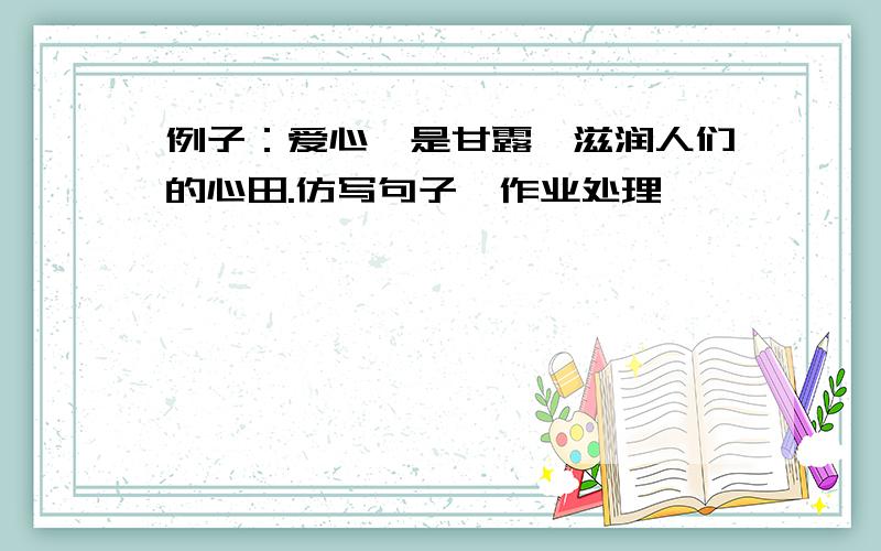 例子：爱心,是甘露,滋润人们的心田.仿写句子〓作业处理〓