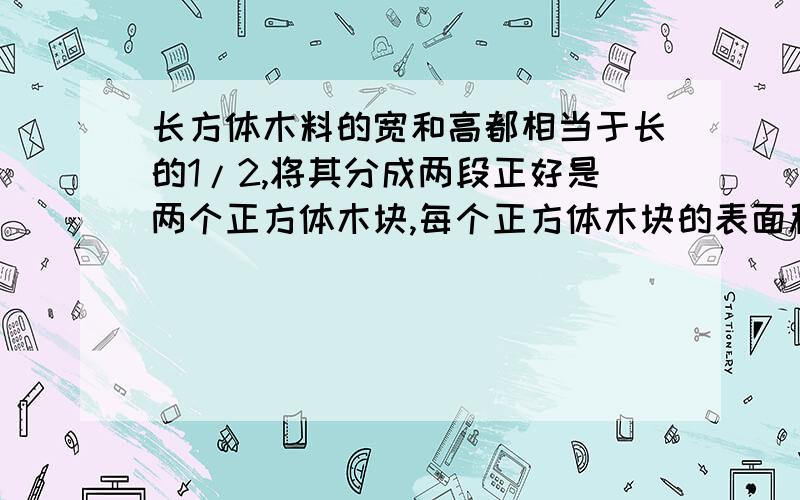 长方体木料的宽和高都相当于长的1/2,将其分成两段正好是两个正方体木块,每个正方体木块的表面积比原来长方体减少了100平方分米.原来长方体木料的体积是多少立方分米?急,同志们帮帮忙