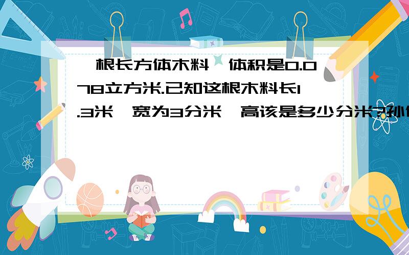 一根长方体木料,体积是0.078立方米.已知这根木料长1.3米,宽为3分米,高该是多少分米?孙健同学把高错算一根长方体木料，体积是0.078立方米。已知这根木料长1.3米，宽为3分米，高该是多少分