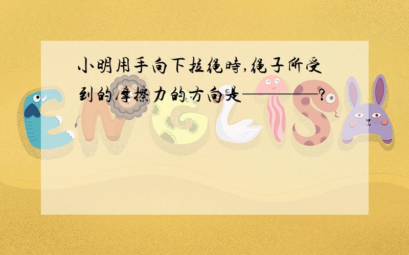 小明用手向下拉绳时,绳子所受到的摩擦力的方向是————?