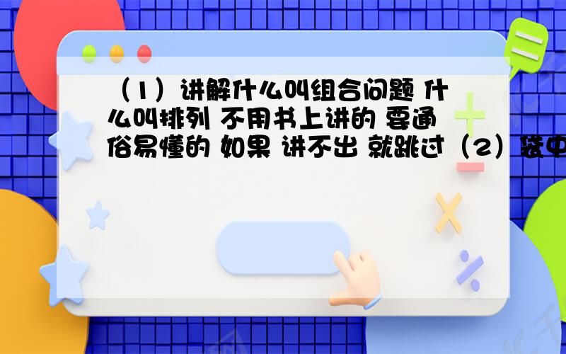 （1）讲解什么叫组合问题 什么叫排列 不用书上讲的 要通俗易懂的 如果 讲不出 就跳过（2）袋中有大小相同的红白两种球,7红5白 从袋中任取2球,情况有几种 我算出事132种 但答案为什么事66