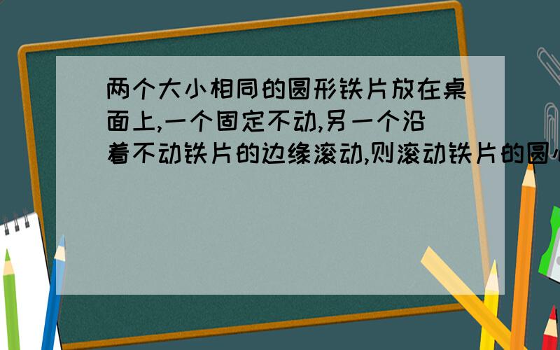 两个大小相同的圆形铁片放在桌面上,一个固定不动,另一个沿着不动铁片的边缘滚动,则滚动铁片的圆心转一