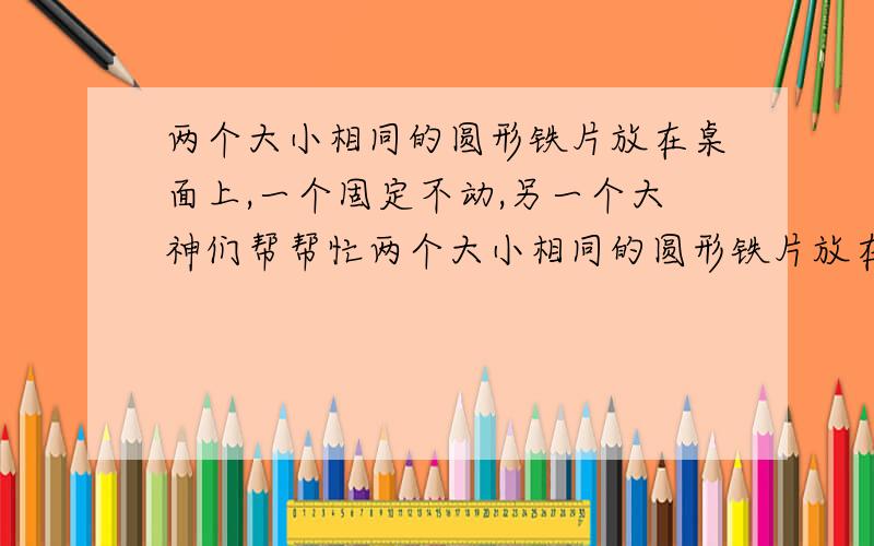 两个大小相同的圆形铁片放在桌面上,一个固定不动,另一个大神们帮帮忙两个大小相同的圆形铁片放在桌面上,一个固定不动,另一个沿着不动铁片的边缘滚动,则滚动铁片的圆心转一周后所形