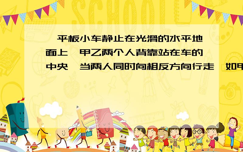 一平板小车静止在光滑的水平地面上,甲乙两个人背靠站在车的中央,当两人同时向相反方向行走,如甲向小车左端走,乙向小车右端走,发现小车向右运动,则 [ ]　　A．若两人质量相等,则必定v甲