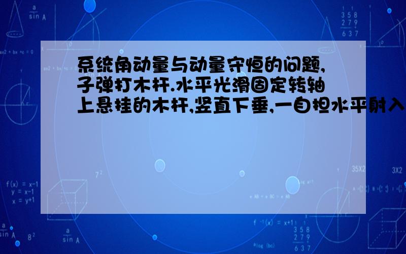 系统角动量与动量守恒的问题,子弹打木杆.水平光滑固定转轴上悬挂的木杆,竖直下垂,一自担水平射入杆中,子弹与木杆组成的系统动量是否守恒?角动量是否守恒?求理由.