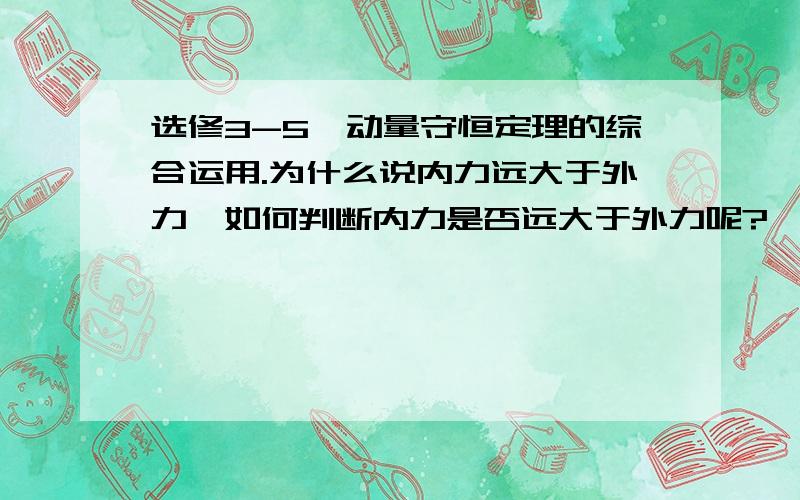 选修3-5,动量守恒定理的综合运用.为什么说内力远大于外力,如何判断内力是否远大于外力呢?一般什么模型是内力远大于外力的?请举例,