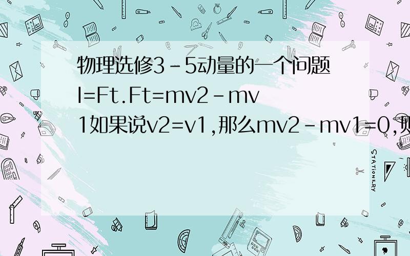 物理选修3-5动量的一个问题I=Ft.Ft=mv2-mv1如果说v2=v1,那么mv2-mv1=0,则Ft=0,然而F和t都是存在的两个数,都不为零.此时I=0么?