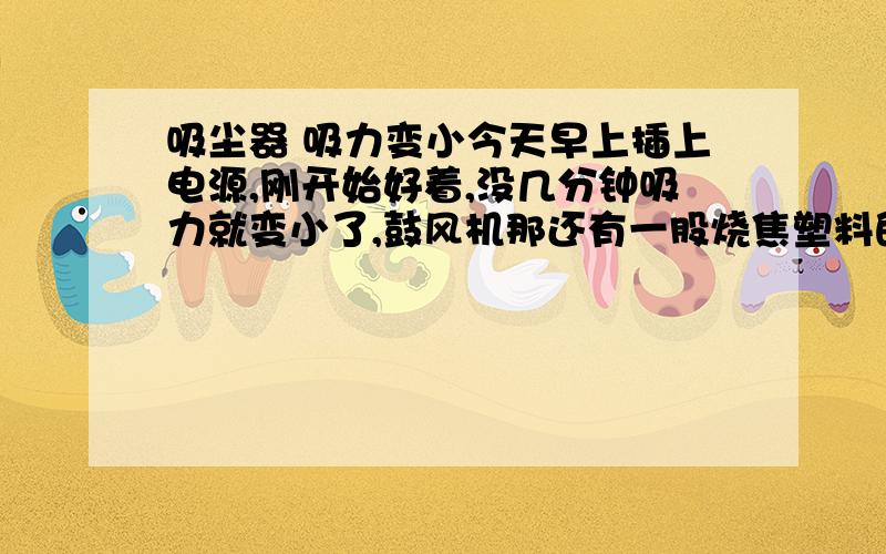 吸尘器 吸力变小今天早上插上电源,刚开始好着,没几分钟吸力就变小了,鼓风机那还有一股烧焦塑料的味道.我把里面装脏东西的盒子拿出来,打开电源,风力很大,而且没有焦味.就是放进去以后,