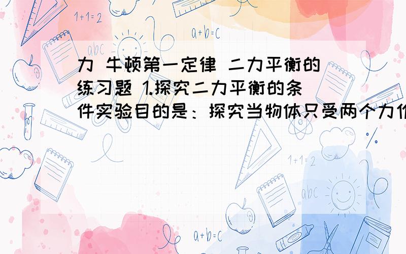 力 牛顿第一定律 二力平衡的练习题 1.探究二力平衡的条件实验目的是：探究当物体只受两个力作用而处于静止或 状态时,这两个力有怎样的关系.实验时,需要记下 的示数.若实验时作用在物