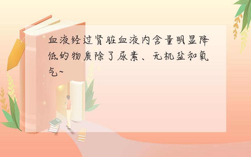 血液经过肾脏血液内含量明显降低的物质除了尿素、无机盐和氧气~