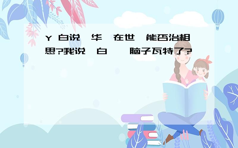 Y 白说、华陀在世,能否治相思?我说、白,侬脑子瓦特了?…