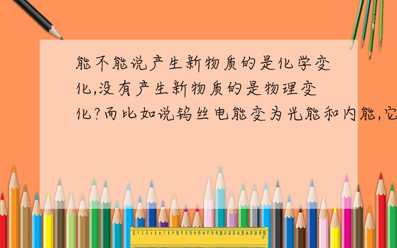 能不能说产生新物质的是化学变化,没有产生新物质的是物理变化?而比如说钨丝电能变为光能和内能,它产生了光子,为什么还是物理变化?还有核物理,量子力学内的变化都产生了新的物质,但我