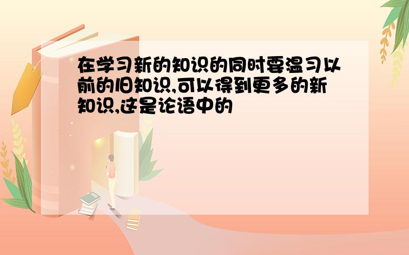 在学习新的知识的同时要温习以前的旧知识,可以得到更多的新知识,这是论语中的