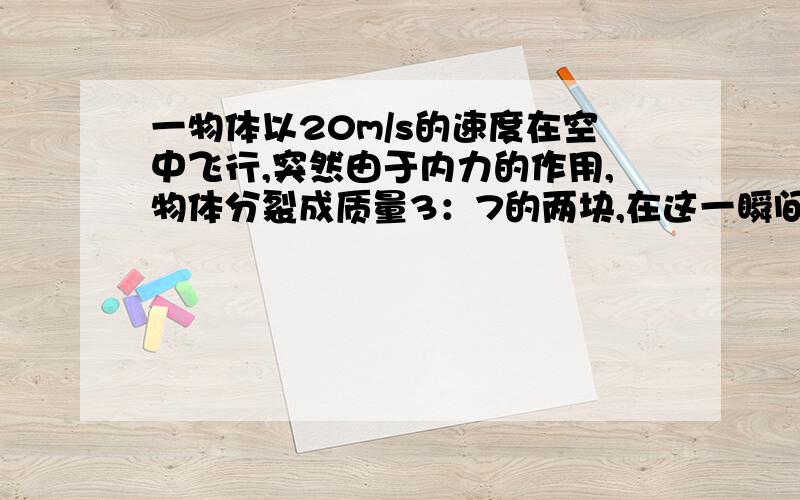 一物体以20m/s的速度在空中飞行,突然由于内力的作用,物体分裂成质量3：7的两块,在这一瞬间,大块以80m/s的速度向原方向飞去,求小块物体的速度