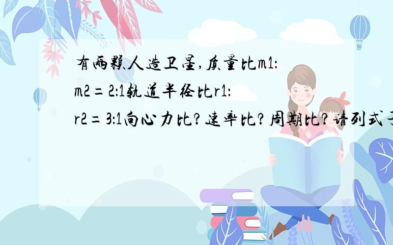 有两颗人造卫星,质量比m1：m2=2：1轨道半径比r1：r2=3：1向心力比?速率比?周期比?请列式子