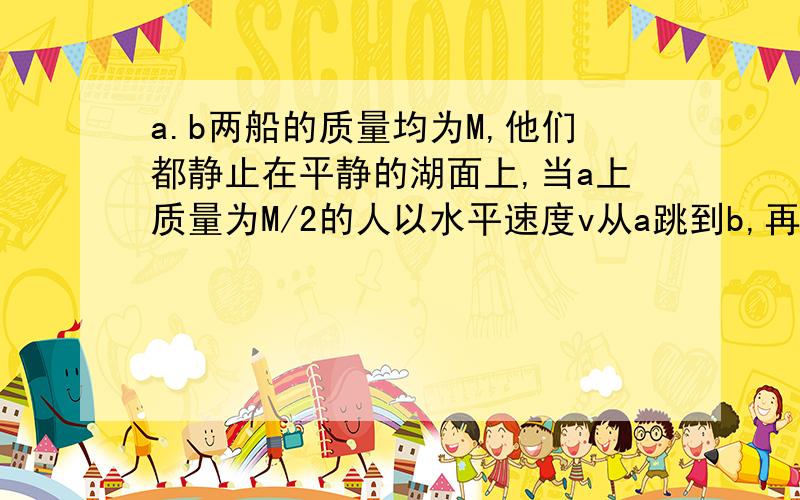 a.b两船的质量均为M,他们都静止在平静的湖面上,当a上质量为M/2的人以水平速度v从a跳到b,再从b跳到a,设水对船阻力不及,多次跳跃后,人最终到b,（PS；其实我不明白说的m包不包括人,我就把它当