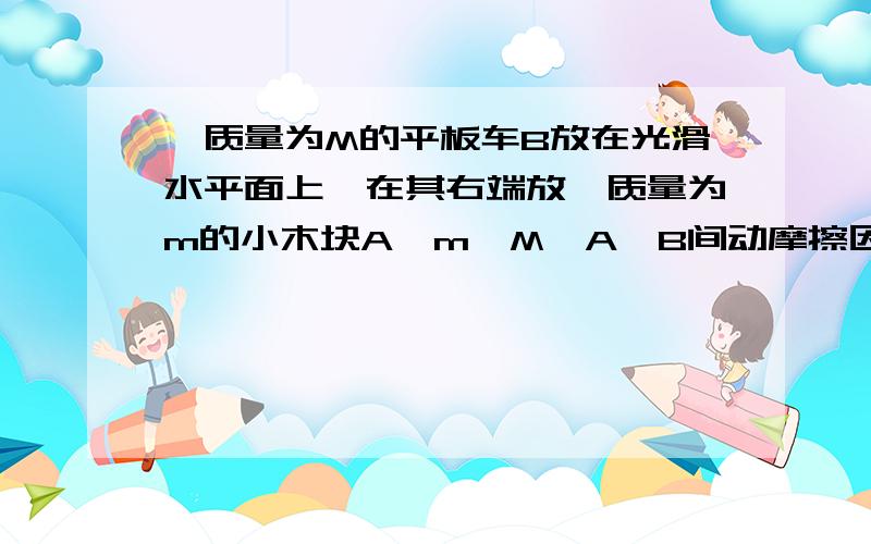 一质量为M的平板车B放在光滑水平面上,在其右端放一质量为m的小木块A,m＜M,A、B间动摩擦因数为μ,现给A和B以大小相等、方向相反的初速度v0,使A开始向左运动,B开始向右运动,最后A不会滑离B,